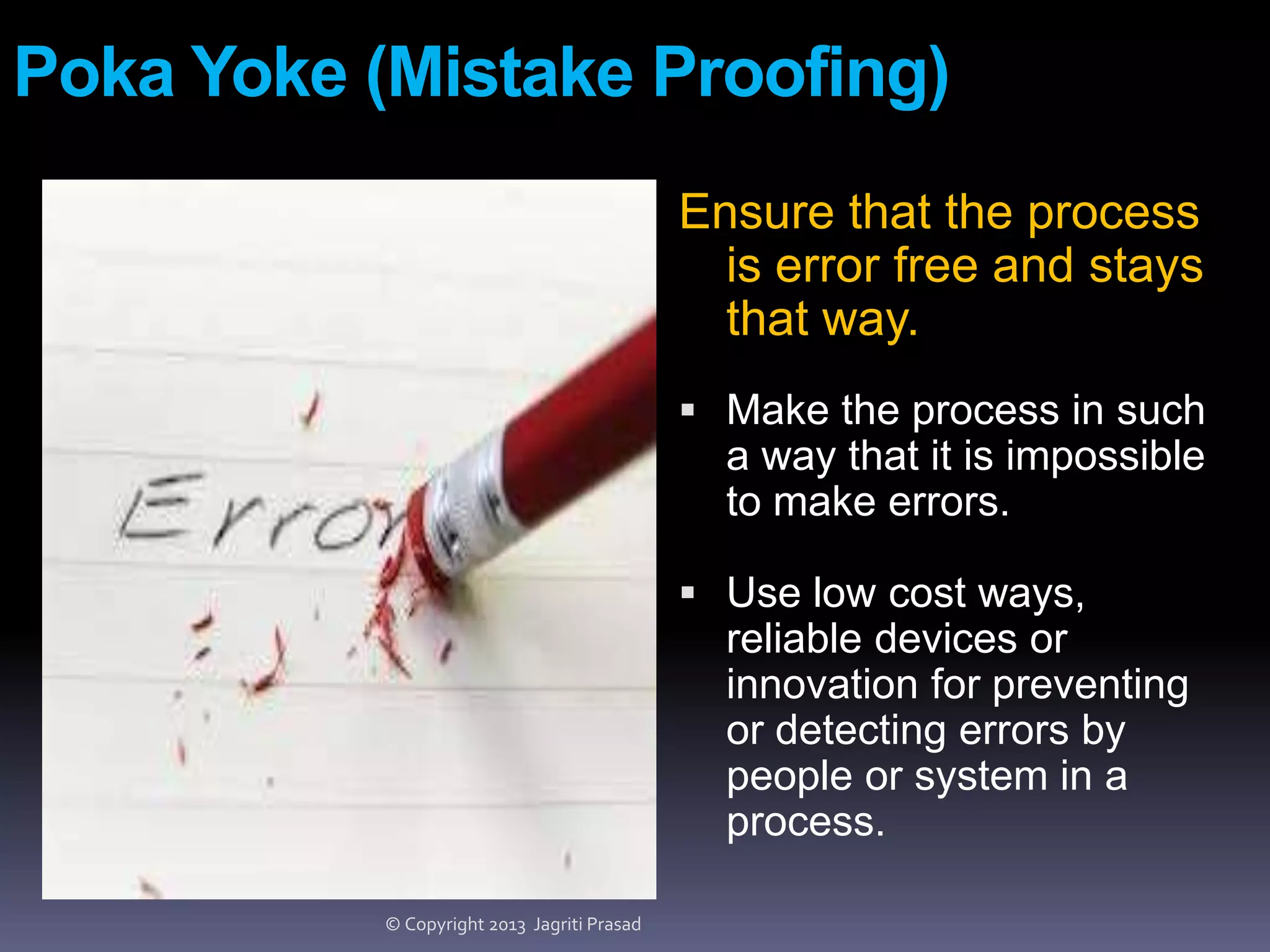 Poka Yoke (Mistake Proofing)
Ensure that the process
is error free and stays
that way.
 Make the process in such

a way that it is impossible
to make errors.
 Use low cost ways,

reliable devices or
innovation for preventing
or detecting errors by
people or system in a
process.
© Copyright 2013 Jagriti Prasad

 