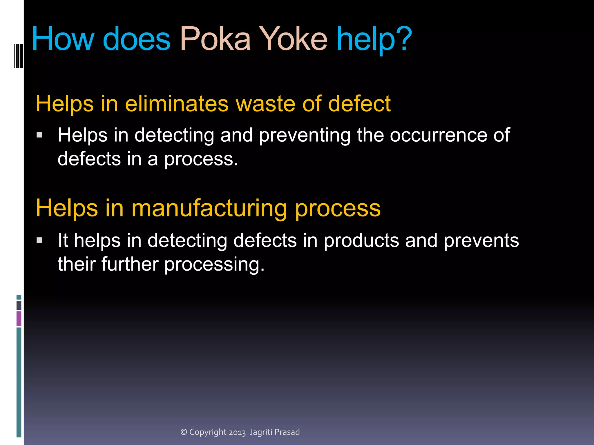 How does Poka Yoke help?
Helps in eliminates waste of defect
 Helps in detecting and preventing the occurrence of

defects in a process.

Helps in manufacturing process
 It helps in detecting defects in products and prevents

their further processing.

© Copyright 2013 Jagriti Prasad

 