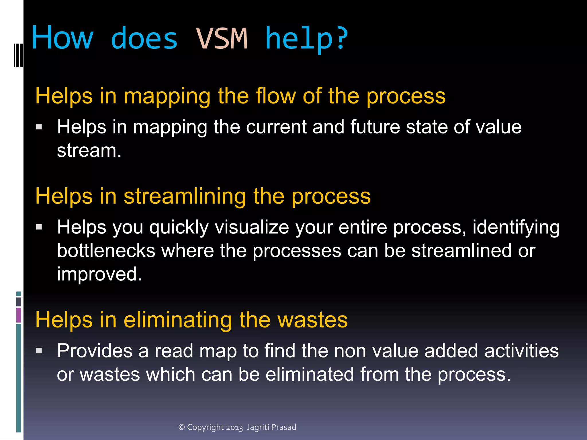 How does VSM help?
Helps in mapping the flow of the process
 Helps in mapping the current and future state of value

stream.

Helps in streamlining the process
 Helps you quickly visualize your entire process, identifying

bottlenecks where the processes can be streamlined or
improved.

Helps in eliminating the wastes
 Provides a read map to find the non value added activities

or wastes which can be eliminated from the process.
© Copyright 2013 Jagriti Prasad

 