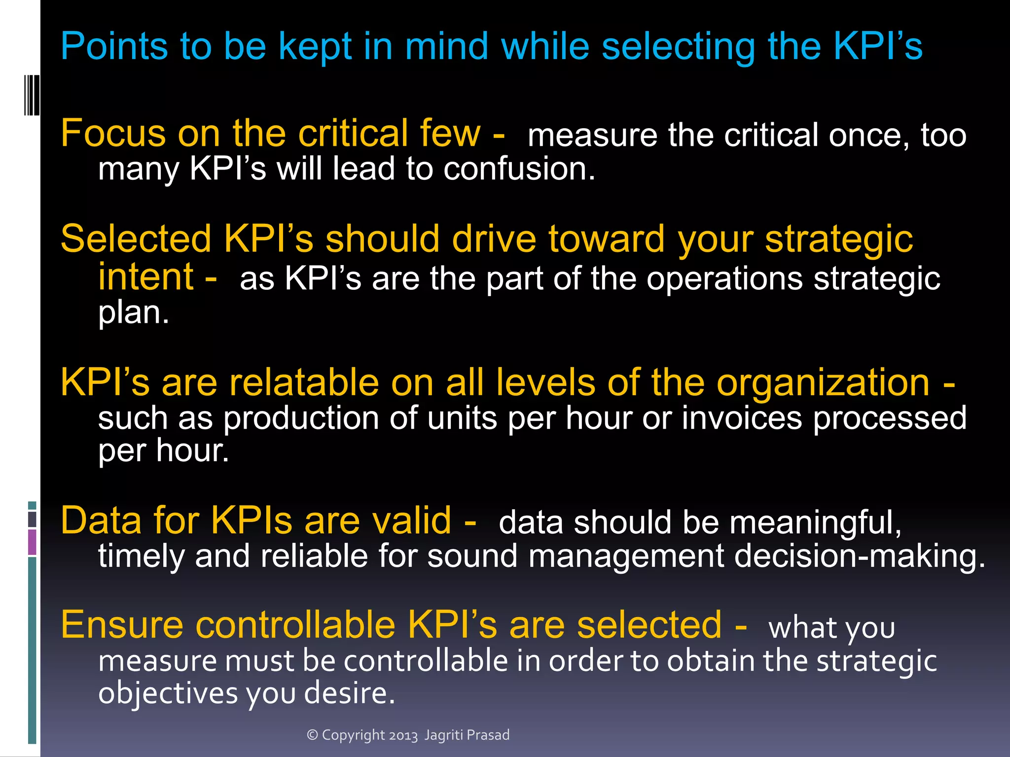 Points to be kept in mind while selecting the KPI’s
Focus on the critical few - measure the critical once, too
many KPI’s will lead to confusion.

Selected KPI’s should drive toward your strategic
intent - as KPI’s are the part of the operations strategic
plan.

KPI’s are relatable on all levels of the organization such as production of units per hour or invoices processed
per hour.

Data for KPIs are valid - data should be meaningful,
timely and reliable for sound management decision-making.

Ensure controllable KPI’s are selected - what you

measure must be controllable in order to obtain the strategic
objectives you desire.
© Copyright 2013 Jagriti Prasad

 