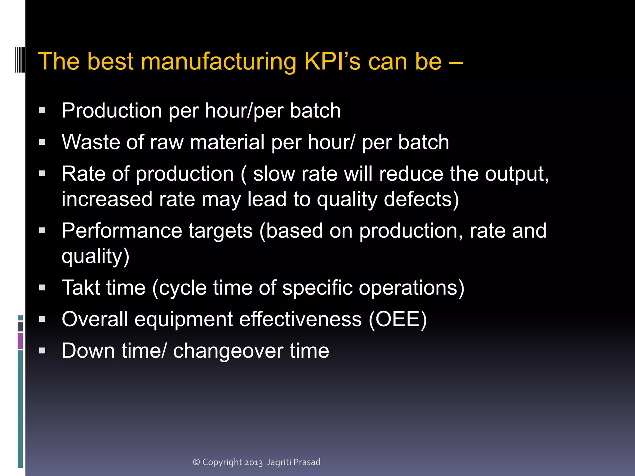 The best manufacturing KPI’s can be –
 Production per hour/per batch
 Waste of raw material per hour/ per batch

 Rate of production ( slow rate will reduce the output,





increased rate may lead to quality defects)
Performance targets (based on production, rate and
quality)
Takt time (cycle time of specific operations)
Overall equipment effectiveness (OEE)
Down time/ changeover time

© Copyright 2013 Jagriti Prasad

 