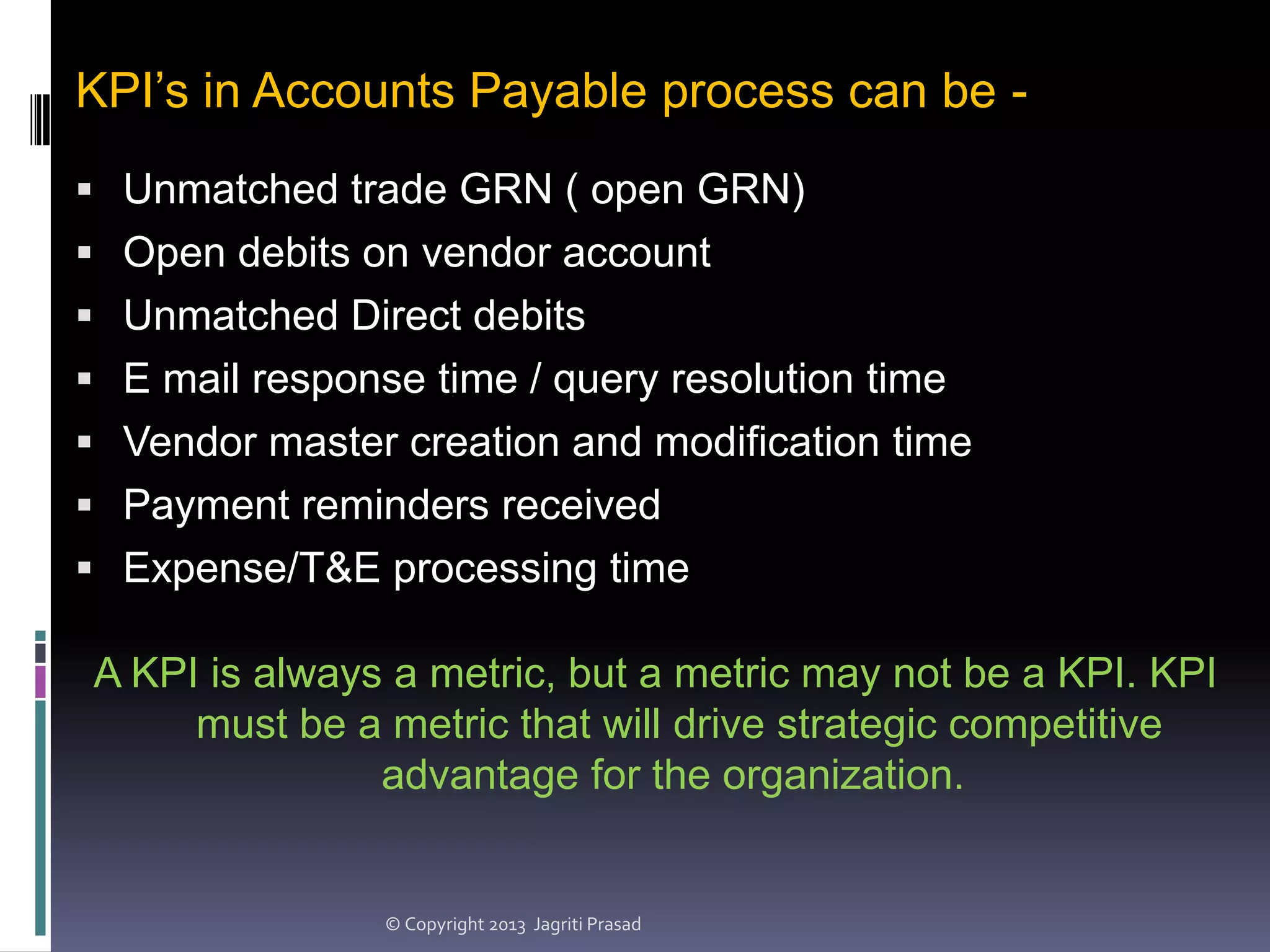 KPI’s in Accounts Payable process can be  Unmatched trade GRN ( open GRN)
 Open debits on vendor account
 Unmatched Direct debits
 E mail response time / query resolution time
 Vendor master creation and modification time
 Payment reminders received

 Expense/T&E processing time

A KPI is always a metric, but a metric may not be a KPI. KPI
must be a metric that will drive strategic competitive
advantage for the organization.

© Copyright 2013 Jagriti Prasad

 