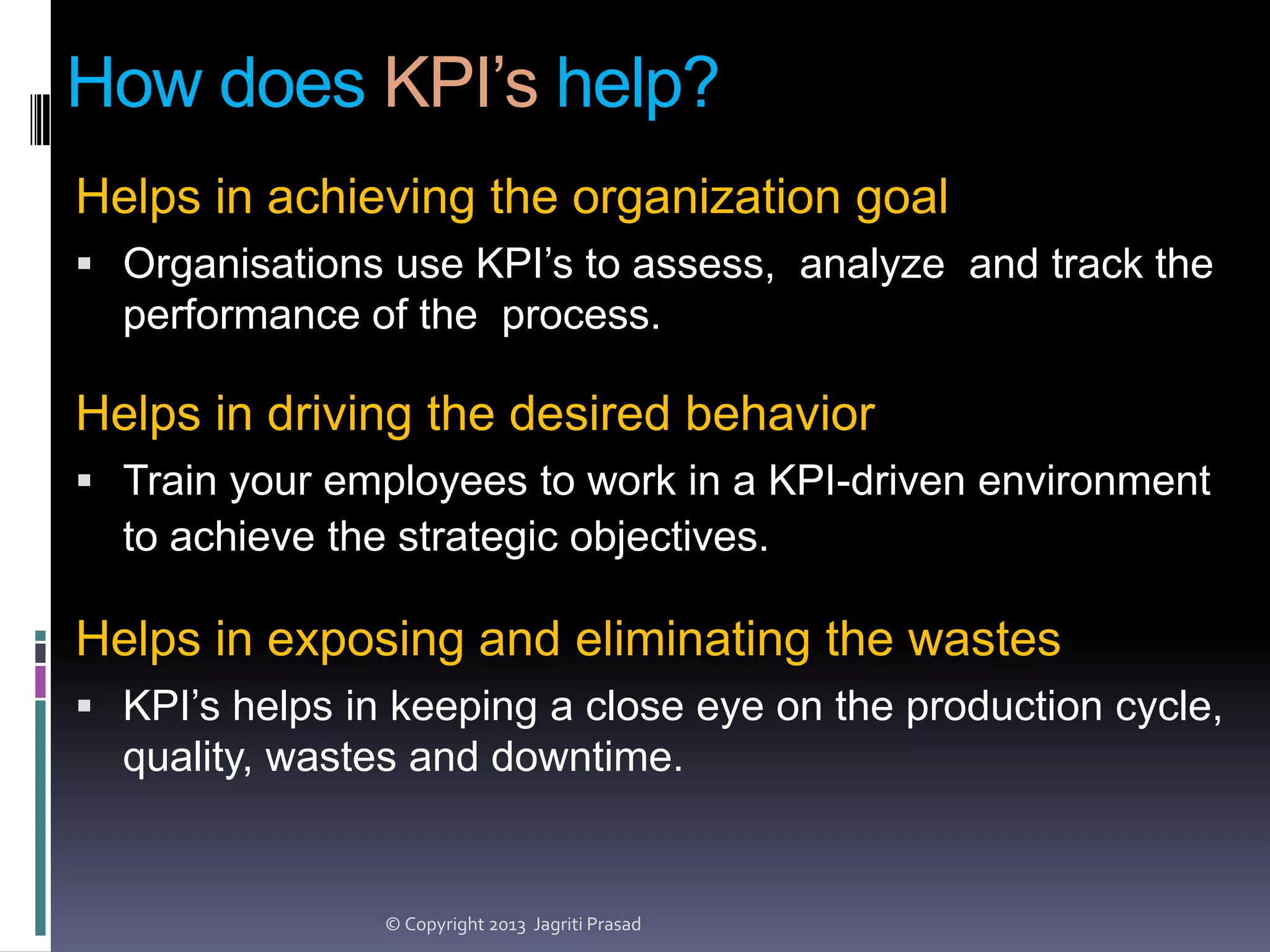How does KPI’s help?
Helps in achieving the organization goal
 Organisations use KPI’s to assess, analyze and track the

performance of the process.

Helps in driving the desired behavior
 Train your employees to work in a KPI-driven environment

to achieve the strategic objectives.

Helps in exposing and eliminating the wastes
 KPI’s helps in keeping a close eye on the production cycle,

quality, wastes and downtime.

© Copyright 2013 Jagriti Prasad

 