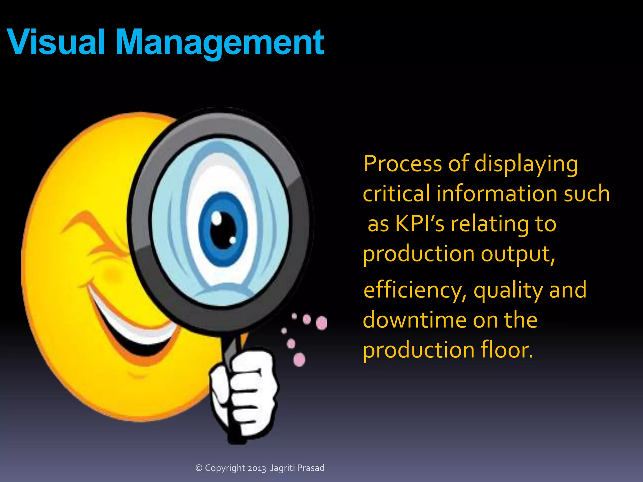 Visual Management

Process of displaying
critical information such
as KPI’s relating to
production output,
efficiency, quality and
downtime on the
production floor.

© Copyright 2013 Jagriti Prasad

 