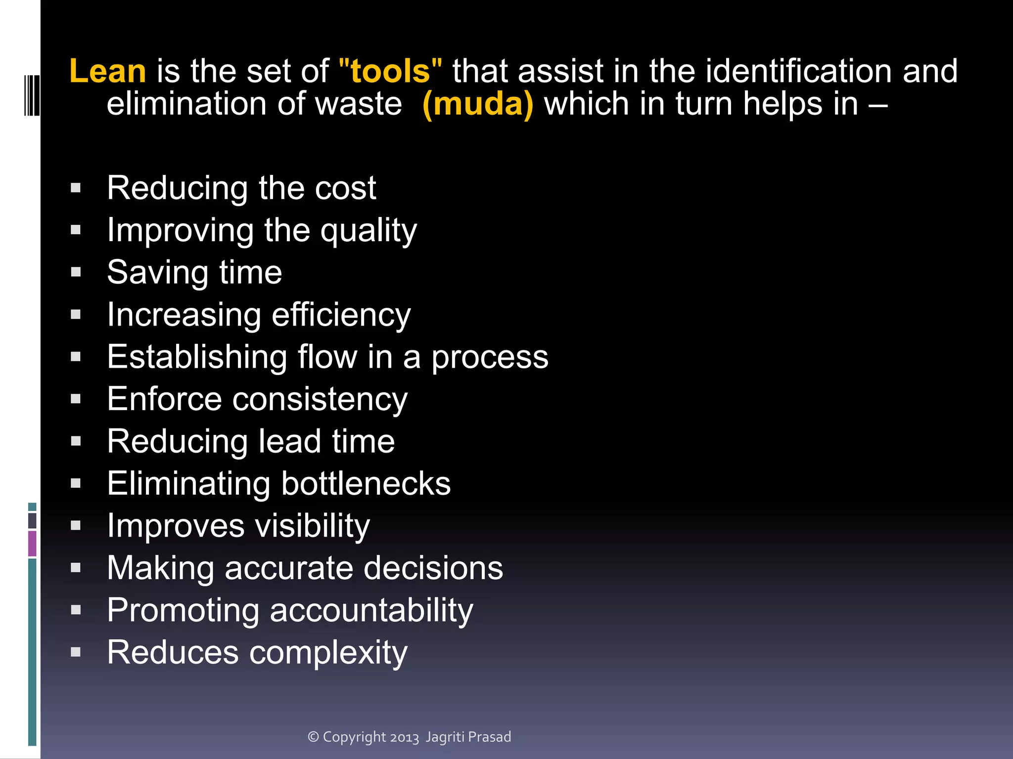 Lean is the set of "tools" that assist in the identification and
elimination of waste (muda) which in turn helps in –













Reducing the cost
Improving the quality
Saving time
Increasing efficiency
Establishing flow in a process
Enforce consistency
Reducing lead time
Eliminating bottlenecks
Improves visibility
Making accurate decisions
Promoting accountability
Reduces complexity
© Copyright 2013 Jagriti Prasad

 