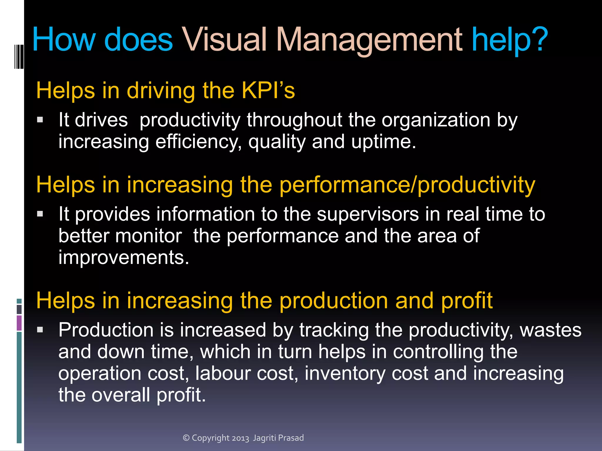 How does Visual Management help?
Helps in driving the KPI’s
 It drives productivity throughout the organization by

increasing efficiency, quality and uptime.

Helps in increasing the performance/productivity
 It provides information to the supervisors in real time to

better monitor the performance and the area of
improvements.

Helps in increasing the production and profit
 Production is increased by tracking the productivity, wastes

and down time, which in turn helps in controlling the
operation cost, labour cost, inventory cost and increasing
the overall profit.
© Copyright 2013 Jagriti Prasad

 
