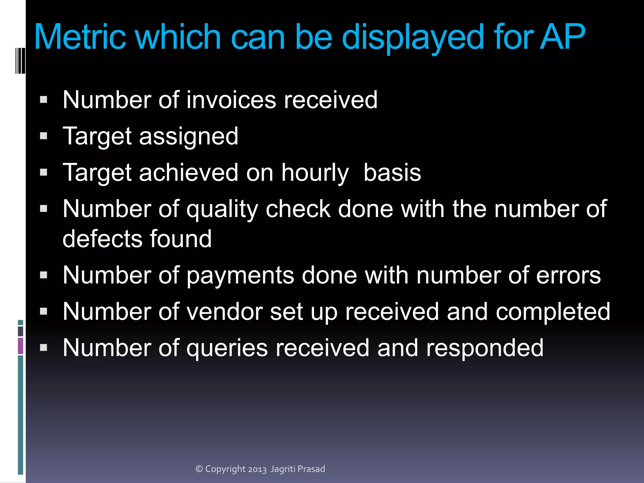 Metric which can be displayed for AP
 Number of invoices received
 Target assigned

 Target achieved on hourly basis
 Number of quality check done with the number of
defects found

 Number of payments done with number of errors
 Number of vendor set up received and completed
 Number of queries received and responded

© Copyright 2013 Jagriti Prasad

 