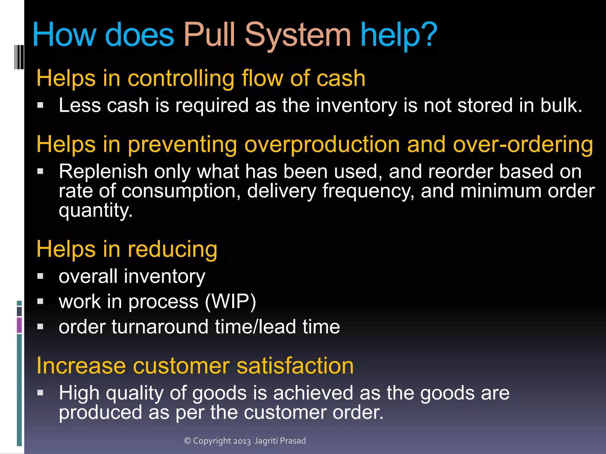 How does Pull System help?
Helps in controlling flow of cash
 Less cash is required as the inventory is not stored in bulk.

Helps in preventing overproduction and over-ordering
 Replenish only what has been used, and reorder based on

rate of consumption, delivery frequency, and minimum order
quantity.

Helps in reducing
 overall inventory
 work in process (WIP)
 order turnaround time/lead time

Increase customer satisfaction
 High quality of goods is achieved as the goods are

produced as per the customer order.
© Copyright 2013 Jagriti Prasad

 