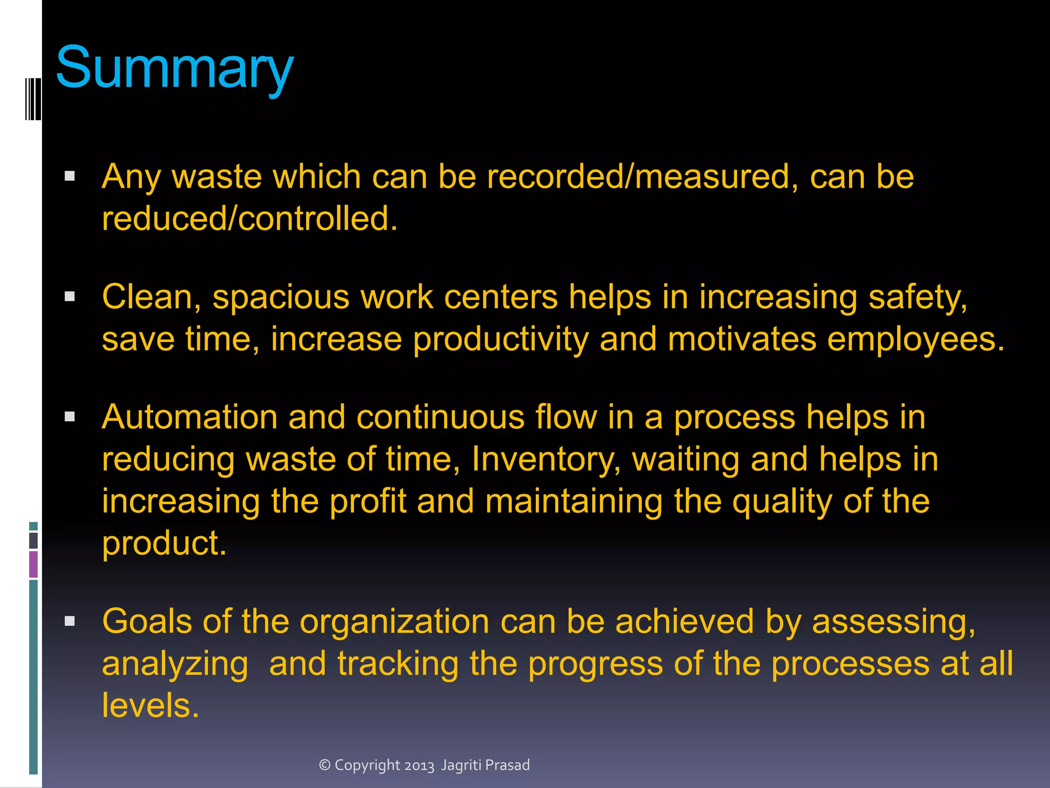 Summary
 Any waste which can be recorded/measured, can be

reduced/controlled.
 Clean, spacious work centers helps in increasing safety,

save time, increase productivity and motivates employees.
 Automation and continuous flow in a process helps in

reducing waste of time, Inventory, waiting and helps in
increasing the profit and maintaining the quality of the
product.
 Goals of the organization can be achieved by assessing,

analyzing and tracking the progress of the processes at all
levels.
© Copyright 2013 Jagriti Prasad

 