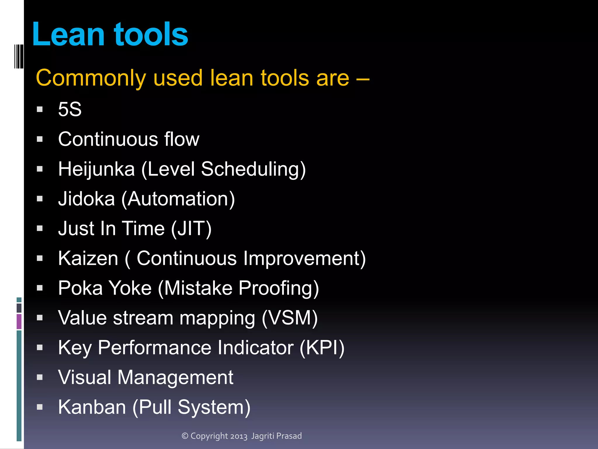 Lean tools
Commonly used lean tools are –
 5S
 Continuous flow
 Heijunka (Level Scheduling)
 Jidoka (Automation)
 Just In Time (JIT)

 Kaizen ( Continuous Improvement)
 Poka Yoke (Mistake Proofing)
 Value stream mapping (VSM)
 Key Performance Indicator (KPI)
 Visual Management
 Kanban (Pull System)
© Copyright 2013 Jagriti Prasad

 