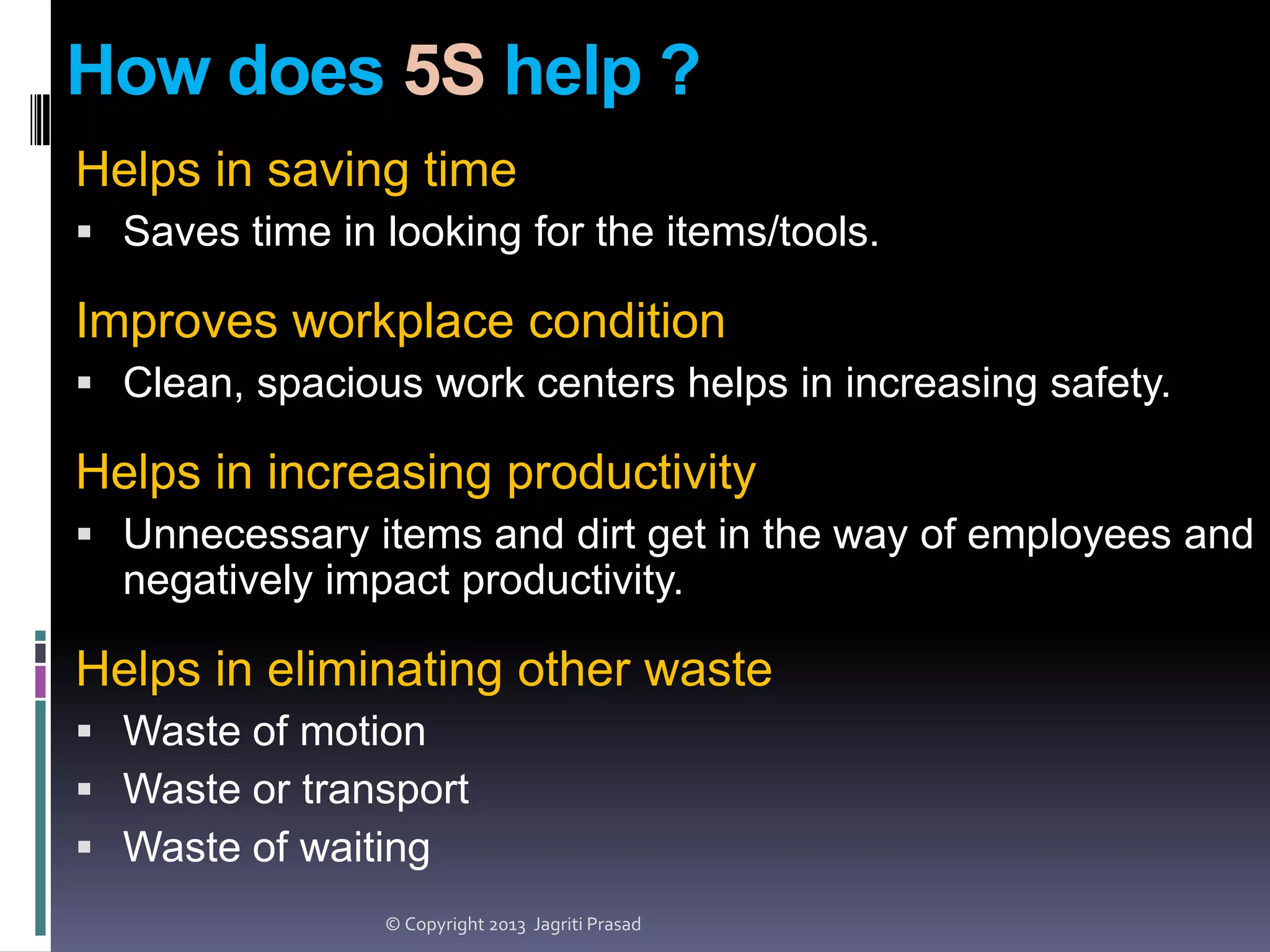 How does 5S help ?
Helps in saving time
 Saves time in looking for the items/tools.

Improves workplace condition
 Clean, spacious work centers helps in increasing safety.

Helps in increasing productivity
 Unnecessary items and dirt get in the way of employees and

negatively impact productivity.

Helps in eliminating other waste
 Waste of motion
 Waste or transport
 Waste of waiting
© Copyright 2013 Jagriti Prasad

 