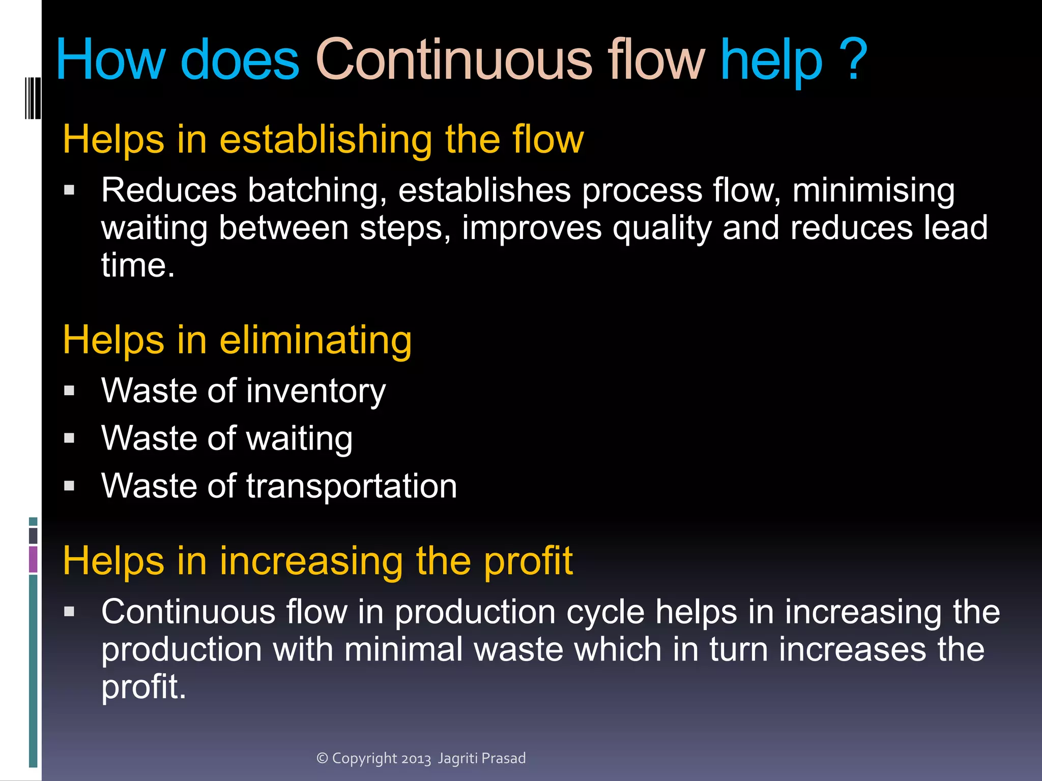 How does Continuous flow help ?
Helps in establishing the flow
 Reduces batching, establishes process flow, minimising

waiting between steps, improves quality and reduces lead
time.

Helps in eliminating
 Waste of inventory
 Waste of waiting
 Waste of transportation

Helps in increasing the profit
 Continuous flow in production cycle helps in increasing the

production with minimal waste which in turn increases the
profit.
© Copyright 2013 Jagriti Prasad

 