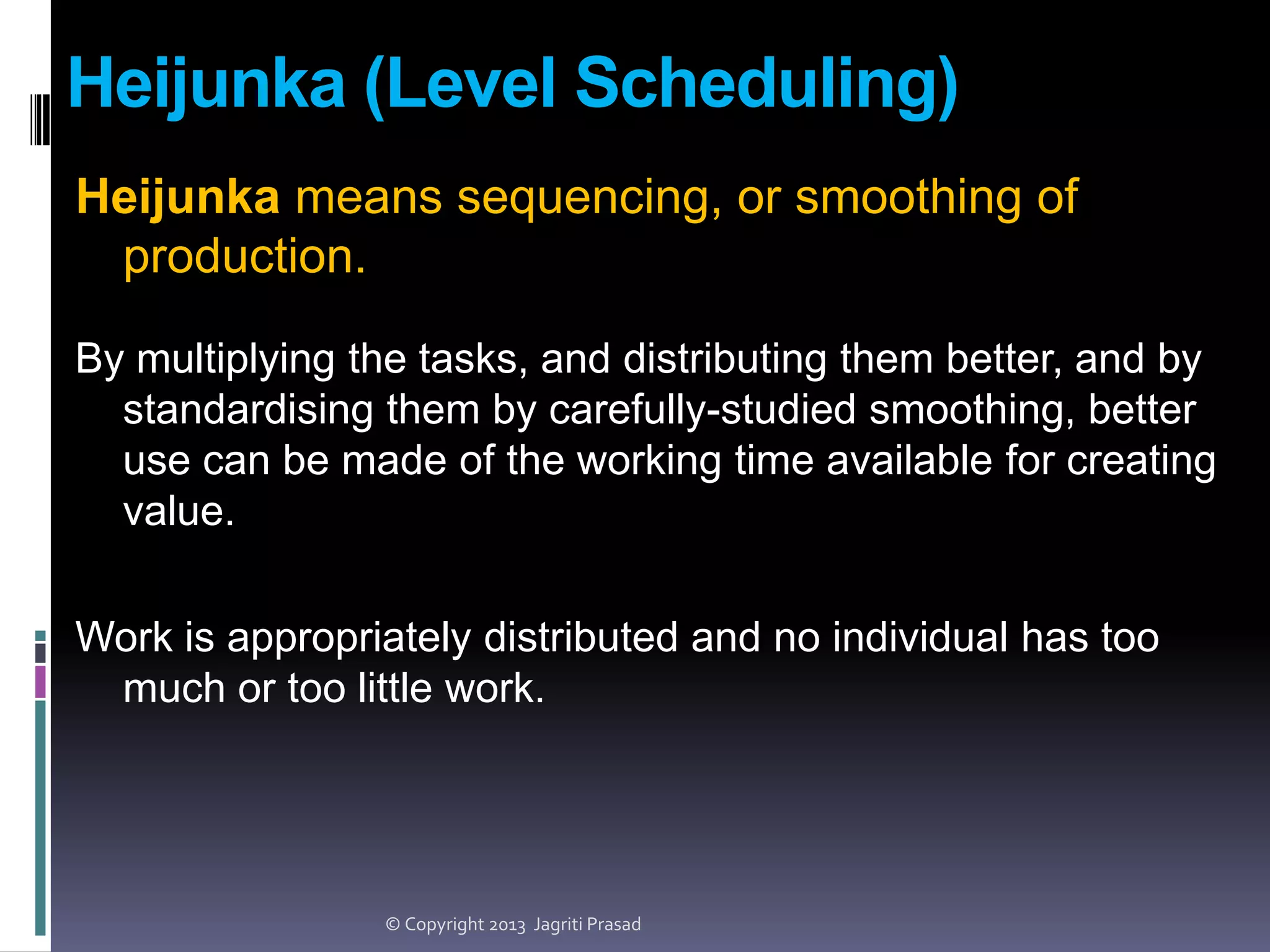 Heijunka (Level Scheduling)
Heijunka means sequencing, or smoothing of
production.
By multiplying the tasks, and distributing them better, and by
standardising them by carefully-studied smoothing, better
use can be made of the working time available for creating
value.
Work is appropriately distributed and no individual has too
much or too little work.

© Copyright 2013 Jagriti Prasad

 