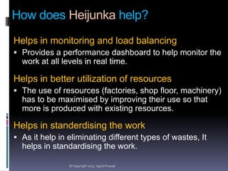 How does Heijunka help?
Helps in monitoring and load balancing
 Provides a performance dashboard to help monitor the

work at all levels in real time.

Helps in better utilization of resources
 The use of resources (factories, shop floor, machinery)

has to be maximised by improving their use so that
more is produced with existing resources.

Helps in standerdising the work
 As it help in eliminating different types of wastes, It

helps in standardising the work.
© Copyright 2013 Jagriti Prasad

 