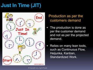 Just In Time (JIT)
Production as per the
customers demand
 The production is done as

per the customer demand
and not as per the projected
demand.
 Relies on many lean tools,

such as Continuous Flow,
Heijunka, Kanban,
Standardized Work.

© Copyright 2013 Jagriti Prasad

 