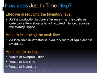 How does Just In Time Help?
Effective in reducing the Inventory level
 As the production is done after receiving the customer

order, inventory storage is not required. Hence, reduces
the storage space.

Helps is Improving the cash flow
 As less cash is invested in inventory more of liquid cash is

available.

Helps in eliminating
 Waste of overproduction
 Waste of Idle time
 Waste of Inventory
© Copyright 2013 Jagriti Prasad

 