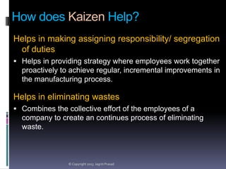 How does Kaizen Help?
Helps in making assigning responsibility/ segregation
of duties
 Helps in providing strategy where employees work together

proactively to achieve regular, incremental improvements in
the manufacturing process.

Helps in eliminating wastes
 Combines the collective effort of the employees of a

company to create an continues process of eliminating
waste.

© Copyright 2013 Jagriti Prasad

 