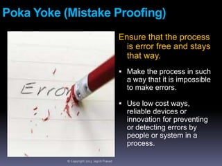 Poka Yoke (Mistake Proofing)
Ensure that the process
is error free and stays
that way.
 Make the process in such

a way that it is impossible
to make errors.
 Use low cost ways,

reliable devices or
innovation for preventing
or detecting errors by
people or system in a
process.
© Copyright 2013 Jagriti Prasad

 