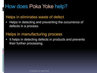 How does Poka Yoke help?
Helps in eliminates waste of defect
 Helps in detecting and preventing the occurrence of

defects in a process.

Helps in manufacturing process
 It helps in detecting defects in products and prevents

their further processing.

© Copyright 2013 Jagriti Prasad

 