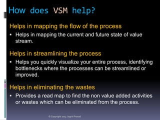 How does VSM help?
Helps in mapping the flow of the process
 Helps in mapping the current and future state of value

stream.

Helps in streamlining the process
 Helps you quickly visualize your entire process, identifying

bottlenecks where the processes can be streamlined or
improved.

Helps in eliminating the wastes
 Provides a read map to find the non value added activities

or wastes which can be eliminated from the process.
© Copyright 2013 Jagriti Prasad

 