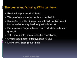 The best manufacturing KPI’s can be –
 Production per hour/per batch
 Waste of raw material per hour/ per batch

 Rate of production ( slow rate will reduce the output,





increased rate may lead to quality defects)
Performance targets (based on production, rate and
quality)
Takt time (cycle time of specific operations)
Overall equipment effectiveness (OEE)
Down time/ changeover time

© Copyright 2013 Jagriti Prasad

 