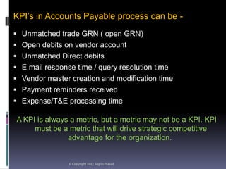KPI’s in Accounts Payable process can be  Unmatched trade GRN ( open GRN)
 Open debits on vendor account
 Unmatched Direct debits
 E mail response time / query resolution time
 Vendor master creation and modification time
 Payment reminders received

 Expense/T&E processing time

A KPI is always a metric, but a metric may not be a KPI. KPI
must be a metric that will drive strategic competitive
advantage for the organization.

© Copyright 2013 Jagriti Prasad

 