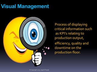 Visual Management

Process of displaying
critical information such
as KPI’s relating to
production output,
efficiency, quality and
downtime on the
production floor.

© Copyright 2013 Jagriti Prasad

 