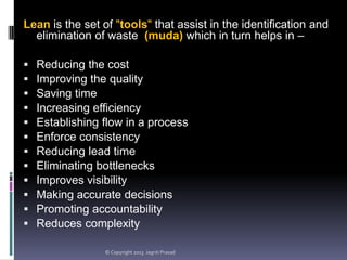 Lean is the set of "tools" that assist in the identification and
elimination of waste (muda) which in turn helps in –













Reducing the cost
Improving the quality
Saving time
Increasing efficiency
Establishing flow in a process
Enforce consistency
Reducing lead time
Eliminating bottlenecks
Improves visibility
Making accurate decisions
Promoting accountability
Reduces complexity
© Copyright 2013 Jagriti Prasad

 