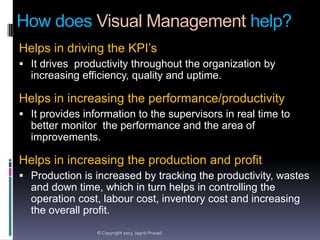 How does Visual Management help?
Helps in driving the KPI’s
 It drives productivity throughout the organization by

increasing efficiency, quality and uptime.

Helps in increasing the performance/productivity
 It provides information to the supervisors in real time to

better monitor the performance and the area of
improvements.

Helps in increasing the production and profit
 Production is increased by tracking the productivity, wastes

and down time, which in turn helps in controlling the
operation cost, labour cost, inventory cost and increasing
the overall profit.
© Copyright 2013 Jagriti Prasad

 