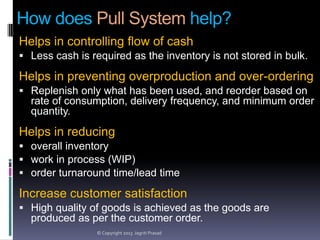 How does Pull System help?
Helps in controlling flow of cash
 Less cash is required as the inventory is not stored in bulk.

Helps in preventing overproduction and over-ordering
 Replenish only what has been used, and reorder based on

rate of consumption, delivery frequency, and minimum order
quantity.

Helps in reducing
 overall inventory
 work in process (WIP)
 order turnaround time/lead time

Increase customer satisfaction
 High quality of goods is achieved as the goods are

produced as per the customer order.
© Copyright 2013 Jagriti Prasad

 