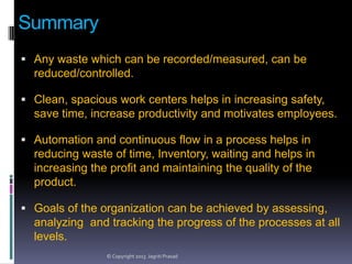 Summary
 Any waste which can be recorded/measured, can be

reduced/controlled.
 Clean, spacious work centers helps in increasing safety,

save time, increase productivity and motivates employees.
 Automation and continuous flow in a process helps in

reducing waste of time, Inventory, waiting and helps in
increasing the profit and maintaining the quality of the
product.
 Goals of the organization can be achieved by assessing,

analyzing and tracking the progress of the processes at all
levels.
© Copyright 2013 Jagriti Prasad

 