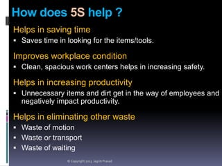 How does 5S help ?
Helps in saving time
 Saves time in looking for the items/tools.

Improves workplace condition
 Clean, spacious work centers helps in increasing safety.

Helps in increasing productivity
 Unnecessary items and dirt get in the way of employees and

negatively impact productivity.

Helps in eliminating other waste
 Waste of motion
 Waste or transport
 Waste of waiting
© Copyright 2013 Jagriti Prasad

 