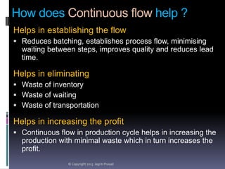 How does Continuous flow help ?
Helps in establishing the flow
 Reduces batching, establishes process flow, minimising

waiting between steps, improves quality and reduces lead
time.

Helps in eliminating
 Waste of inventory
 Waste of waiting
 Waste of transportation

Helps in increasing the profit
 Continuous flow in production cycle helps in increasing the

production with minimal waste which in turn increases the
profit.
© Copyright 2013 Jagriti Prasad

 