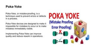 Poka-Yoke
Poka-Yoke, or mistake-proofing, is a
technique used to prevent errors or defects
in a process.
Poka-Yoke devices are designed to make it
impossible for mistakes to occur or to make
mistakes immediately visible.
Implementing Poka-Yoke can improve
quality and reduce rework in operations.
 