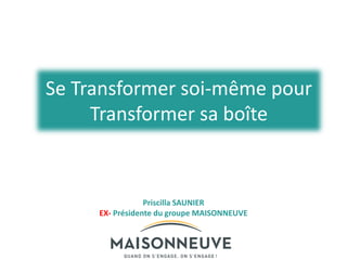 Se Transformer soi-même pour
Transformer sa boîte
Priscilla SAUNIER
EX- Présidente du groupe MAISONNEUVE
 