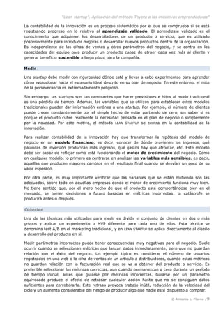 “Lean startup”. Aplicación del método Toyota a las iniciativas emprendedoras”
© Antonio L. Flores /9
La contabilidad de la innovación es un proceso sistemático por el que se comprueba si se está
registrando progreso en lo relativo al aprendizaje validado. El aprendizaje validado es el
conocimiento que adquieren los desarrolladores de un producto o servicio, que es utilizado
posteriormente para introducir mejoras o desarrollar nuevos productos dentro de la organización.
Es independiente de las cifras de ventas y otros parámetros del negocio, y se centra en las
capacidades del equipo para producir un producto capaz de atraer cada vez más al cliente y
generar beneficio sostenible a largo plazo para la compañía.
Medir
Una startup debe medir con rigurosidad dónde está y llevar a cabo experimentos para aprender
cómo evolucionar hacia el escenario ideal descrito en su plan de negocio. En este entorno, el mito
de la perseverancia es extremadamente peligroso.
Sin embargo, las startups son tan cambiantes que hacer previsiones e hitos al modo tradicional
es una pérdida de tiempo. Además, las variables que se utilizan para establecer estos modelos
tradicionales pueden dar información errónea a una startup. Por ejemplo, el número de clientes
puede crecer constantemente por el simple hecho de estar partiendo de cero, sin saber si es
porque el producto cubre realmente la necesidad pensada en el plan de negocio o simplemente
por la novedad. Por este motivo, el método LEAN STARTUP se centra en la contabilidad de la
innovación.
Para realizar contabilidad de la innovación hay que transformar la hipótesis del modelo de
negocio en un modelo financiero, es decir, conocer de dónde provienen los ingresos, qué
palancas de inversión producirán más ingresos, qué gastos hay que afrontar, etc. Este modelo
debe ser capaz de reflejar cómo está funcionando el motor de crecimiento del negocio. Como
en cualquier modelo, lo primero es centrarse en analizar las variables más sensibles, es decir,
aquellas que producen mayores cambios en el resultado final cuando se desvían un poco de su
valor esperado.
Por otra parte, es muy importante verificar que las variables que se están midiendo son las
adecuadas, sobre todo en aquellas empresas donde el motor de crecimiento funciona muy bien.
No tiene sentido que, por el mero hecho de que el producto esté comportándose bien en el
mercado, se tomen decisiones a futuro basadas en métricas incorrectas; la catástrofe se
producirá antes o después.
Cohortes
Una de las técnicas más utilizadas para medir es dividir el conjunto de clientes en dos o más
grupos y aplicar un experimento o MVP diferente para cada uno de ellos. Esta técnica se
denomina test A/B en el marketing tradicional, y en LEAN STARTUP se aplica directamente al diseño
y desarrollo del producto en sí.
Medir parámetros incorrectos puede tener consecuencias muy negativas para el negocio. Suele
ocurrir cuando se seleccionan métricas que lanzan datos inmediatamente, pero que no guardan
relación con el éxito del negocio. Un ejemplo típico es considerar el número de usuarios
registrados en una web o la cifra de ventas de un artículo a distribuidores, cuando estas métricas
no guardan relación con la facturación real que se va a obtener del producto o servicio. Es
preferible seleccionar las métricas correctas, aun cuando permanezcan a cero durante un período
de tiempo inicial, antes que guiarse por métricas incorrectas. Guiarse por un parámetro
equivocado produce el efecto de retrasar cualquier acción hasta que no se consiguen datos
suficientes para corroborarla. Este retraso provoca trabajo inútil, reducción de la velocidad del
ciclo y un aumento considerable del riesgo de producir algo que nadie esté dispuesto a comprar.
 