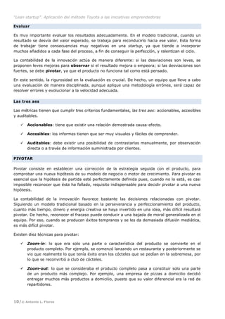 “Lean startup”. Aplicación del método Toyota a las iniciativas emprendedoras
10/© Antonio L. Flores
Evaluar
Es muy importante evaluar los resultados adecuadamente. En el modelo tradicional, cuando un
resultado se desvía del valor esperado, se trabaja para reconducirlo hacia ese valor. Esta forma
de trabajar tiene consecuencias muy negativas en una startup, ya que tiende a incorporar
muchos añadidos a cada fase del proceso, a fin de conseguir la perfección, y ralentizan el ciclo.
La contabilidad de la innovación actúa de manera diferente: si las desviaciones son leves, se
proponen leves mejoras para observar si el resultado mejora o empeora; si las desviaciones son
fuertes, se debe pivotar, ya que el producto no funciona tal como está pensado.
En este sentido, la rigurosidad en la evaluación es crucial. De hecho, un equipo que lleve a cabo
una evaluación de manera disciplinada, aunque aplique una metodología errónea, será capaz de
resolver errores y evolucionar a la velocidad adecuada.
Las tres aes
Las métricas tienen que cumplir tres criterios fundamentales, las tres aes: accionables, accesibles
y auditables.
 Accionables: tiene que existir una relación demostrada causa-efecto.
 Accesibles: los informes tienen que ser muy visuales y fáciles de comprender.
 Auditables: debe existir una posibilidad de contrastarlas manualmente, por observación
directa o a través de información suministrada por clientes.
PIVOTAR
Pivotar consiste en establecer una corrección de la estrategia seguida con el producto, para
comprobar una nueva hipótesis de su modelo de negocio o motor de crecimiento. Para pivotar es
esencial que la hipótesis de partida esté perfectamente definida pues, cuando no lo está, es casi
imposible reconocer que ésta ha fallado, requisito indispensable para decidir pivotar a una nueva
hipótesis.
La contabilidad de la innovación favorece bastante las decisiones relacionadas con pivotar.
Siguiendo un modelo tradicional basado en la perseverancia y perfeccionamiento del producto,
cuanto más tiempo, dinero y energía creativa se haya invertido en una idea, más difícil resultará
pivotar. De hecho, reconocer el fracaso puede conducir a una bajada de moral generalizada en el
equipo. Por eso, cuando se producen éxitos tempranos y se les da demasiada difusión mediática,
es más difícil pivotar.
Existen diez técnicas para pivotar:
 Zoom-in: lo que era solo una parte o característica del producto se convierte en el
producto completo. Por ejemplo, se comenzó lanzando un restaurante y posteriormente se
vio que realmente lo que tenía éxito eran los cócteles que se pedían en la sobremesa, por
lo que se reconvirtió a club de cócteles.
 Zoom-out: lo que se consideraba el producto completo pasa a constituir solo una parte
de un producto más complejo. Por ejemplo, una empresa de pizzas a domicilio decidió
entregar muchos más productos a domicilio, puesto que su valor diferencial era la red de
repartidores.
 
