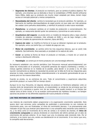 “Lean startup”. Aplicación del método Toyota a las iniciativas emprendedoras”
© Antonio L. Flores /11
 Segmento de clientes: el producto se mantiene, pero se cambia el público objetivo. Por
ejemplo, una empresa que se dedicaba a llevar la contabilidad a PYMEs decidió enfocarse
hacia ONGs, dado que su producto era mucho mejor aceptado por éstas, tenían mejor
acceso al mercado potencial y menos competencia.
 Necesidades del cliente: cambia la necesidad que el producto satisface. Por ejemplo, un
fabricante de toallitas desmaquilladoras de papel pronto vio que cada vez más personas
las usaban como pañuelos desechables, y reenfocó el producto a esta nueva necesidad.
 Plataforma: se producen cambios en el modelo de producción o comercialización. Por
ejemplo, un restaurante decidió quitar los camareros y convertirse en auto-servicio.
 Arquitectura del negocio: se pivota entre un modelo de márgenes altos y bajo volumen
(modelo de sistemas complejos, más utilizado en B2B) y uno de bajo margen y alto
volumen (modelo de operaciones de volumen, típico del B2C).
 Captura de valor: se modifica la forma en la que se obtienen ingresos por el producto.
Por ejemplo, entre una tarifa fija y un modelo de pago por uso.
 Motor de crecimiento: se cambia entre los tres esquemas básicos, que se verán más
adelante. Normalmente, lleva asociado un pivotado en la captura de valor.
 Canal: se cambia la forma de llevar el producto al mercado, a través de un canal de
ventas o distribución diferente.
 Tecnología: se construye el mismo producto con una tecnología diferente.
Es necesario establecer una reunión periódica (con frecuencia mensual aproximadamente) con
todos los involucrados en el proyecto, incluyendo personas de negocio (marketing y ventas), e
incluso agentes externos en la medida de lo posible, para decidir si se pivota o no. En esta
reunión normalmente se detecta la necesidad de pivotar por la falta de fe de los integrantes para
alcanzar la meta, experimentos fallidos sistemáticamente o la sensación generalizada de que se
avanza poco en los nuevos desarrollos.
Cuando se pivota, no se comienza de cero. Todo el conocimiento y experiencia adquiridos
permitirán producir un nuevo MVP en tiempo récord.
Aunque no es muy frecuente, en algunas startups se produce un fenómeno peligroso: ante un
rotundo éxito de lanzamiento del producto, el emprendedor se olvida de los principios que han
conducido a él y comienza a querer vivir de las rentas. Esto puede conducir a un fracaso tan
radical como el éxito inicial, si no se evalúan continuamente las hipótesis iniciales y se barajan
opciones de pivotar en los diferentes aspectos del nuevo producto a tiempo.
LOS TRES MOTORES DE CRECIMIENTO
Los motores de crecimiento deben proporcionar a la organización crecimiento sostenible. Esto
quiere decir que acciones como campañas de publicidad o promociones no son motores de
crecimiento pues, una vez finalizadas, el ritmo de crecimiento decrece. Y es precisamente este
indicador el que hay que analizar para determinar si una compañía está creciendo como debería o
no, y no otros como el incremento de la cifra de ventas o el número de clientes. El ritmo de
crecimiento compuesto se calcula dividiendo el crecimiento del último período por el dato de
crecimiento del período anterior. Si es mayor que uno, la empresa está creciendo más. Por el
contrario, si es menor que uno, existe una deceleración en el crecimiento. Si es menor que cero,
la compañía está decreciendo.
 