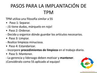 PASOS PARA LA IMPLANTACIÓN DE
TPM
TPM utiliza una filosofía similar a 5S
• Paso 1: Separar.
- ¡Si tiene dudas, márquelo en rojo!
• Paso 2: Ordenar.
- Decida y organice dónde guardar los artículos necesarios.
• Paso 3: Limpiar.
- Realice limpieza minuciosa.
• Paso 4: Estandarizar.
- Incorpore procedimientos de limpieza en el trabajo diario.
• Paso 5: Mantener.
- La gerencia y liderazgo deben motivar y mantener.
¡Considéralo como 5S aplicado al equipo!
 