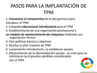 PASOS PARA LA IMPLANTACIÓN DE
TPM
1. Comunicar el compromiso de la alta gerencia para
introducir el TPM.
2. Campaña educacional introductoria para el TPM
3. Establecimiento de una organización promocional y
un modelo de mantenimiento de máquinas mediante una
organización formal
4. Fijar políticas básicas y objetivos
5. Diseñar el plan maestro de TPM
6. Lanzamiento introductorio, se establecen ajustes.
7. Mejoramiento de la efectividad del equipo , en este paso se
eliminaran las 6 grandes pérdidas consideradas
por el TPM.
 