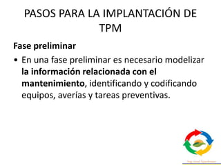 PASOS PARA LA IMPLANTACIÓN DE
TPM
Fase preliminar
• En una fase preliminar es necesario modelizar
la información relacionada con el
mantenimiento, identificando y codificando
equipos, averías y tareas preventivas.
 