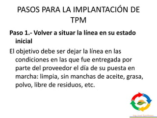 PASOS PARA LA IMPLANTACIÓN DE
TPM
Paso 1.- Volver a situar la línea en su estado
inicial
El objetivo debe ser dejar la línea en las
condiciones en las que fue entregada por
parte del proveedor el día de su puesta en
marcha: limpia, sin manchas de aceite, grasa,
polvo, libre de residuos, etc.
 