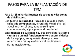 PASOS PARA LA IMPLANTACIÓN DE
TPM
Paso 2.- Eliminar las fuentes de suciedad y las zonas
de difícil acceso
Una fuente de suciedad (fugas de aire o de aceite,
caídas de componentes, virutas de metal, etc.) es
aquel lugar en el que, aunque se limpie
continuamente, sigue generando suciedad.
Estas fuentes de suciedad hay que considerarlas como
causas de un mal funcionamiento o anormalidades
de los equipos, aunque está claro que unas
repercutirán más que otras en el rendimiento
de las instalaciones.
 
