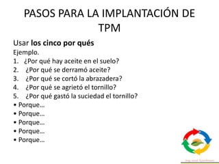 PASOS PARA LA IMPLANTACIÓN DE
TPM
Usar los cinco por qués
Ejemplo.
1. ¿Por qué hay aceite en el suelo?
2. ¿Por qué se derramó aceite?
3. ¿Por qué se cortó la abrazadera?
4. ¿Por qué se agrietó el tornillo?
5. ¿Por qué gastó la suciedad el tornillo?
• Porque…
• Porque…
• Porque…
• Porque…
• Porque…
 