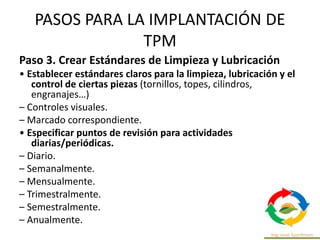 PASOS PARA LA IMPLANTACIÓN DE
TPM
Paso 3. Crear Estándares de Limpieza y Lubricación
• Establecer estándares claros para la limpieza, lubricación y el
control de ciertas piezas (tornillos, topes, cilindros,
engranajes…)
– Controles visuales.
– Marcado correspondiente.
• Especificar puntos de revisión para actividades
diarias/periódicas.
– Diario.
– Semanalmente.
– Mensualmente.
– Trimestralmente.
– Semestralmente.
– Anualmente.
 