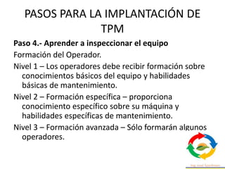PASOS PARA LA IMPLANTACIÓN DE
TPM
Paso 4.- Aprender a inspeccionar el equipo
Formación del Operador.
Nivel 1 – Los operadores debe recibir formación sobre
conocimientos básicos del equipo y habilidades
básicas de mantenimiento.
Nivel 2 – Formación específica – proporciona
conocimiento específico sobre su máquina y
habilidades específicas de mantenimiento.
Nivel 3 – Formación avanzada – Sólo formarán algunos
operadores.
 