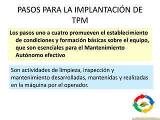 PASOS PARA LA IMPLANTACIÓN DE
TPM
Los pasos uno a cuatro promueven el establecimiento
de condiciones y formación básicas sobre el equipo,
que son esenciales para el Mantenimiento
Autónomo efectivo
Son actividades de limpieza, inspección y
mantenimiento desarrolladas, mantenidas y realizadas
en la máquina por el operador.
 