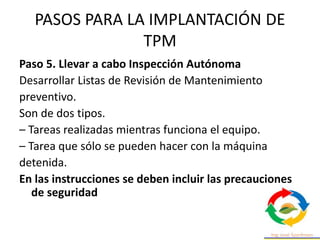 PASOS PARA LA IMPLANTACIÓN DE
TPM
Paso 5. Llevar a cabo Inspección Autónoma
Desarrollar Listas de Revisión de Mantenimiento
preventivo.
Son de dos tipos.
– Tareas realizadas mientras funciona el equipo.
– Tarea que sólo se pueden hacer con la máquina
detenida.
En las instrucciones se deben incluir las precauciones
de seguridad
 