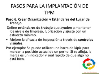 PASOS PARA LA IMPLANTACIÓN DE
TPM
Paso 6. Crear Organización y Estándares del Lugar de
Trabajo
Define estándares de trabajo que ayuden a mantener
los nivele de limpieza, lubricación y ajuste con un
esfuerzo mínimo.
• Mejore la eficacia de inspección a través de controles
visuales.
Por ejemplo: Se puede utilizar una barra de lápiz para
marcar la posición actual de un perno. Si se afloja, la
marca es un indicador visual rápido de que algo no
está bien.
 