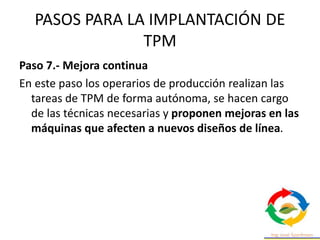 PASOS PARA LA IMPLANTACIÓN DE
TPM
Paso 7.- Mejora continua
En este paso los operarios de producción realizan las
tareas de TPM de forma autónoma, se hacen cargo
de las técnicas necesarias y proponen mejoras en las
máquinas que afecten a nuevos diseños de línea.
 